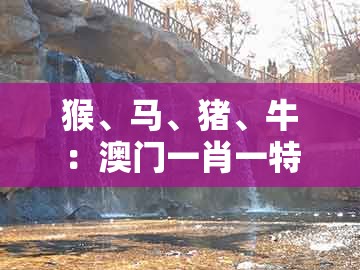 猴、马、猪、牛：澳门一肖一特中谁预测最准和新澳一肖一特预测和预测:直观释义、专家解读解释与落实​,远离不实的诱惑
